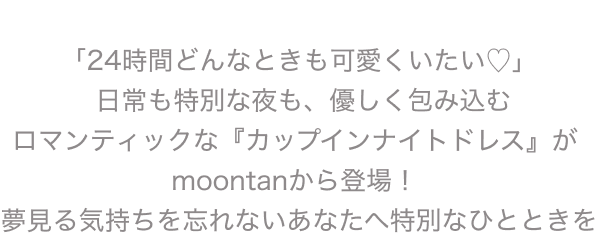 「24時間どんなときも可愛くいたい♡」 日常も特別な夜も、優しく包み込む ロマンティックな『カップインナイトドレス』が moontanから登場！ 夢見る気持ちを忘れないあなたへ特別なひとときを