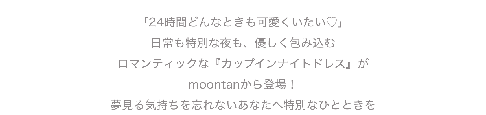 「24時間どんなときも可愛くいたい♡」 日常も特別な夜も、優しく包み込む ロマンティックな『カップインナイトドレス』が moontanから登場！ 夢見る気持ちを忘れないあなたへ特別なひとときを