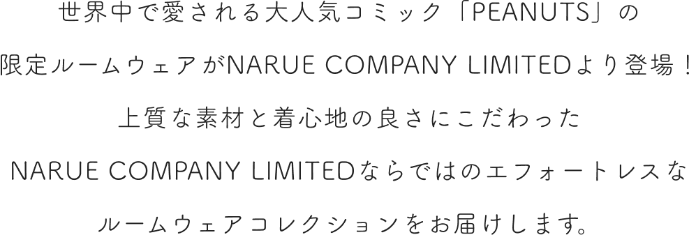 世界中で愛される大人気コミック「PEANUTS」の限定ルームウェアがNARUE COMPANY LIMITEDより登場！上質な素材と着心地の良さにこだわったNARUE COMPANY LIMITEDならではのエフォートレスなルームウェアコレクションをお届けします。