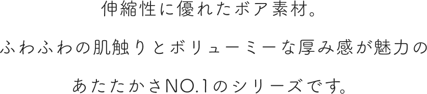 伸縮性に優れたボア素材。ふわふわの肌触りとボリューミーな厚み感が魅力のあたたかさNO.1のシリーズです。