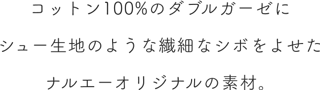 コットン100%のダブルガーゼにシュー生地のような繊細なシボをよせたナルエーオリジナルの素材。