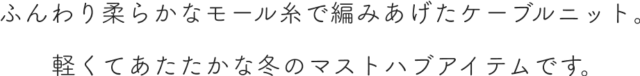 ふんわり柔らかなモール糸で編みあげたケーブルニット。軽くてあたたかな冬のマストハブアイテムです。