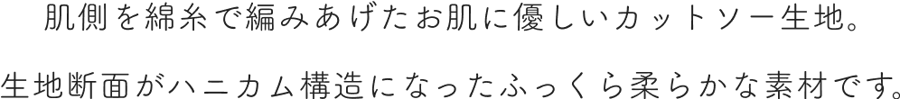 肌側を綿糸で編みあげたお肌に優しいカットソー生地。生地断面がハニカム構造になったふっくら柔らかな素材です。