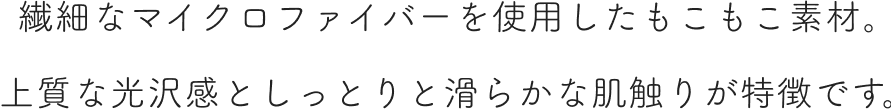 繊細なマイクロファイバーを使用したもこもこ素材。上質な光沢感としっとりと滑らかな肌触りが特徴です。