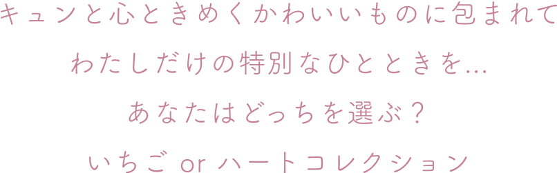 キュンと心ときめくかわいいものに包まれて わたしだけの特別なひとときを... あなたはどっちを選ぶ？ いちご or ハートコレクション