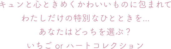 キュンと心ときめくかわいいものに包まれて わたしだけの特別なひとときを... あなたはどっちを選ぶ？ いちご or ハートコレクション