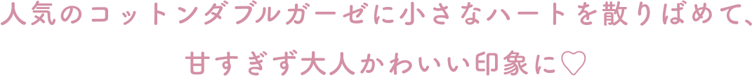 人気のコットンダブルガーゼに小さなハートを散りばめて、 甘すぎず大人かわいい印象に♡