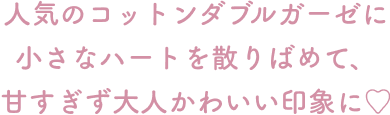 人気のコットンダブルガーゼに小さなハートを散りばめて、 甘すぎず大人かわいい印象に♡